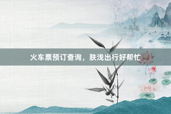 火车票预订查询，肤浅出行好帮忙