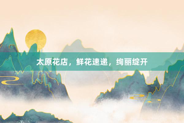 太原花店，鲜花速递，绚丽绽开