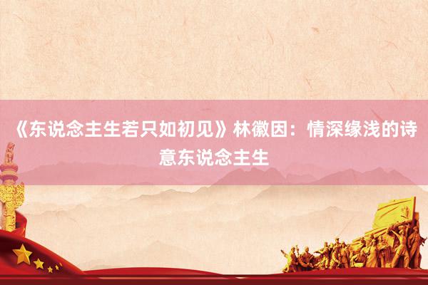 《东说念主生若只如初见》林徽因：情深缘浅的诗意东说念主生